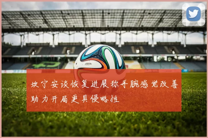 坎宁安谈恢复进展称手腕感觉改善助力开局更具侵略性