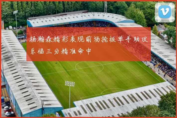 杨瀚森精彩表现前场抢板单手助攻乐福三分精准命中