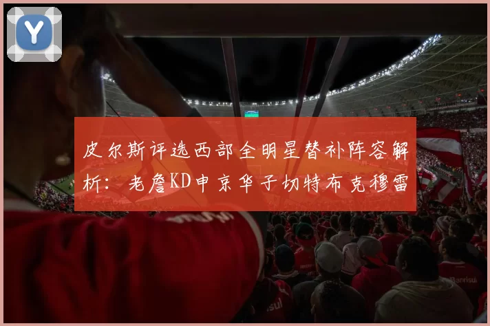 皮尔斯评选西部全明星替补阵容解析：老詹KD申京华子切特布克穆雷的实力对比