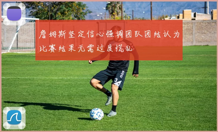 詹姆斯坚定信心强调团队团结认为比赛结果无需过度慌乱