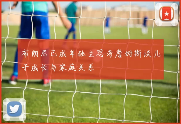 布朗尼已成年独立思考詹姆斯谈儿子成长与家庭关系