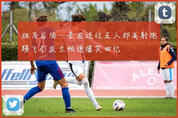 祖马后场一条龙连过五人却高射炮踢飞引发兰帕德爆笑回忆