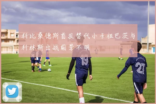 科比桑德斯首发替代小卡祖巴茨与科林斯出战前景不明