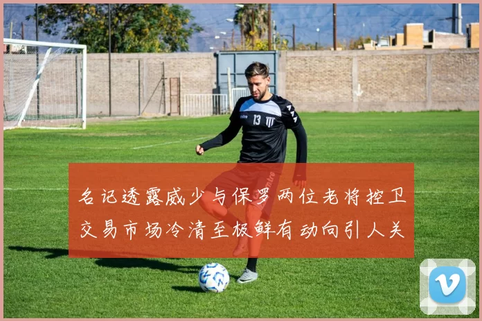 名记透露威少与保罗两位老将控卫交易市场冷清至极鲜有动向引人关注