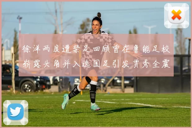 徐洋两度遭禁足回顾曾在鲁能足校崭露头角并入选国足引发贾秀全震惊