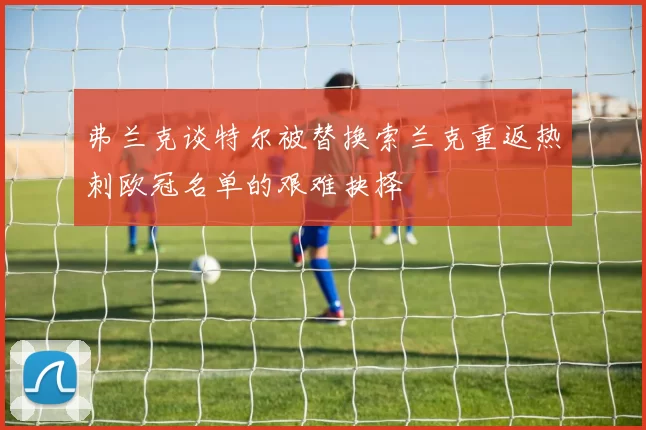 弗兰克谈特尔被替换索兰克重返热刺欧冠名单的艰难抉择