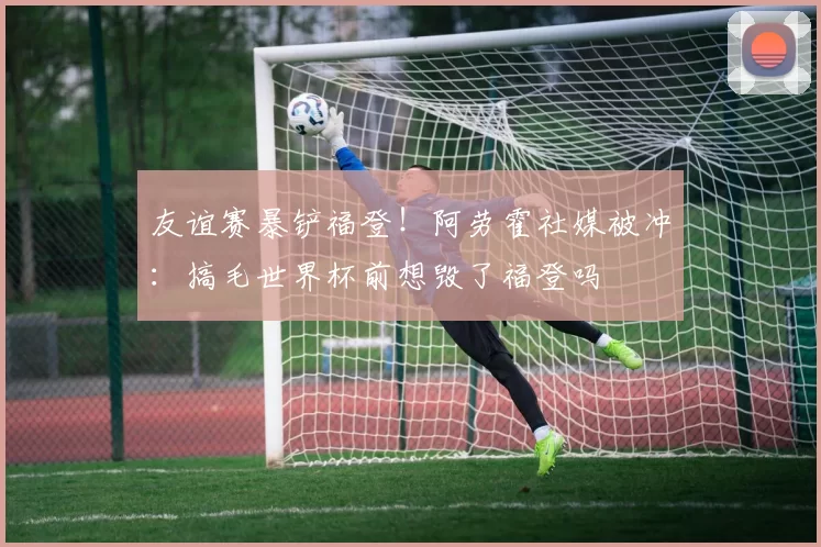 友谊赛暴铲福登！阿劳霍社媒被冲：搞毛世界杯前想毁了福登吗