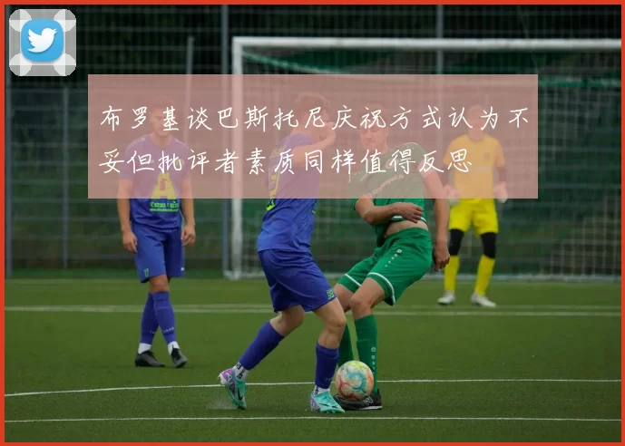 布罗基谈巴斯托尼庆祝方式认为不妥但批评者素质同样值得反思