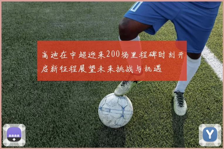 高迪在中超迎来200场里程碑时刻开启新征程展望未来挑战与机遇