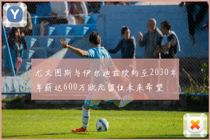 尤文图斯与伊尔迪兹续约至2030年年薪达600万欧元留住未来希望