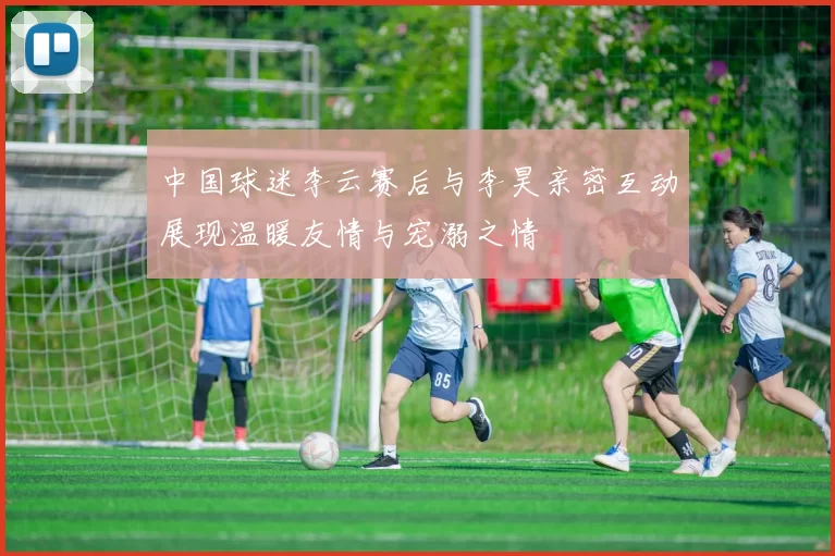 中国球迷李云赛后与李昊亲密互动展现温暖友情与宠溺之情