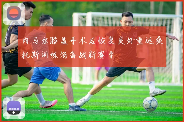 内马尔膝盖手术后恢复良好重返桑托斯训练场备战新赛季