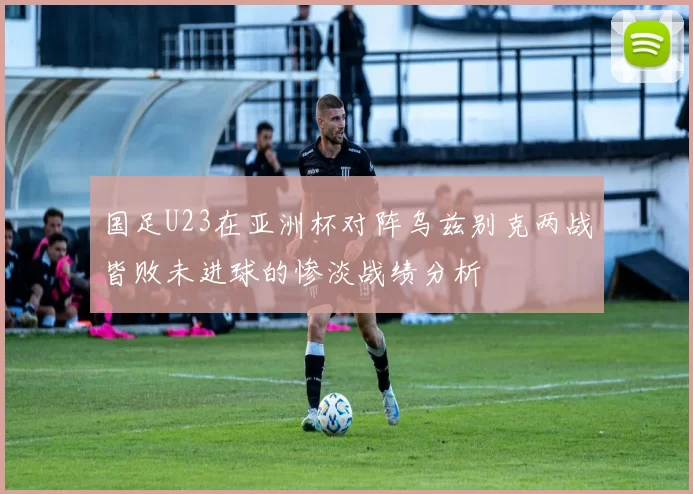 国足U23在亚洲杯对阵乌兹别克两战皆败未进球的惨淡战绩分析