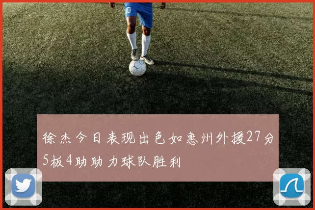 徐杰今日表现出色如惠州外援27分5板4助助力球队胜利