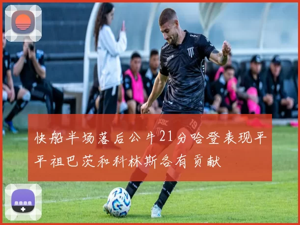 快船半场落后公牛21分哈登表现平平祖巴茨和科林斯各有贡献
