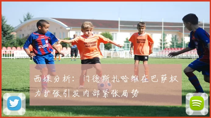 西媒分析：门德斯扎哈维在巴萨权力扩张引发内部紧张局势