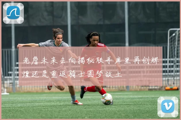 老詹未来去向揭秘联手库里再创辉煌还是重返骑士圆梦故土